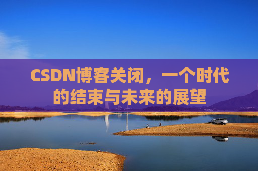CSDN博客关闭,一个时代的结束与未来的展望 CSDN博客关闭,一个时代的结束与未来的展望